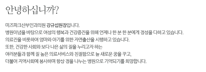 안녕하십니까?
미즈파크여성병원 강규섭원장입니다.
병원이념을 바탕으로 여성의 행복과 건강증진을 위해
언제나 한 분 한 분에게 정성을 다하고 있습니다.
최고의 의료진을 비롯하여 엄마와 아기를 위한 자연출산을 
시행하고 있습니다.
또한, 건강한 사회와 보다 나은 삶의 질은 누리고자 하는
여러분들과 함께 질 높은 의료서비스와 친절함으로
늘 새로운 꿈을 꾸고, 더불어 지역사회에 봉사하며
항상 정을 나누는 병원으로 기억되기를 희망합니다.